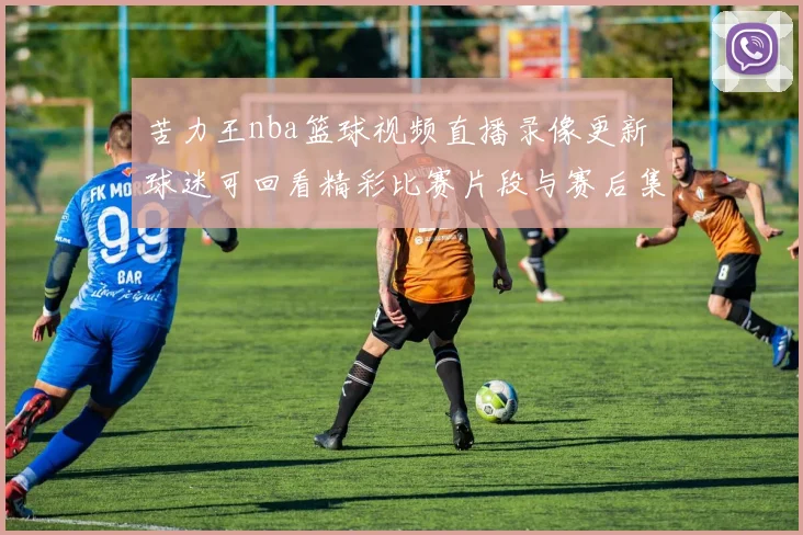 苦力王nba篮球视频直播录像更新 球迷可回看精彩比赛片段与赛后集锦