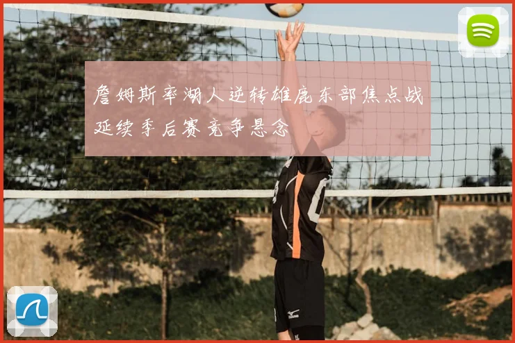 詹姆斯率湖人逆转雄鹿东部焦点战延续季后赛竞争悬念