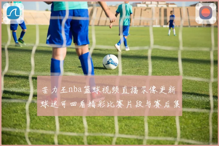 苦力王nba篮球视频直播录像更新 球迷可回看精彩比赛片段与赛后集锦