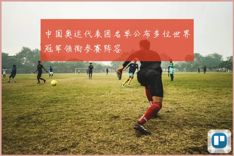 中国奥运代表团名单公布多位世界冠军领衔参赛阵容