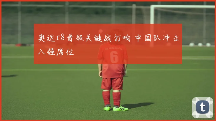 奥运r8晋级关键战打响 中国队冲击八强席位