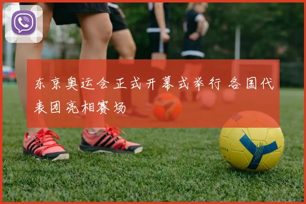 东京奥运会正式开幕式举行 各国代表团亮相赛场