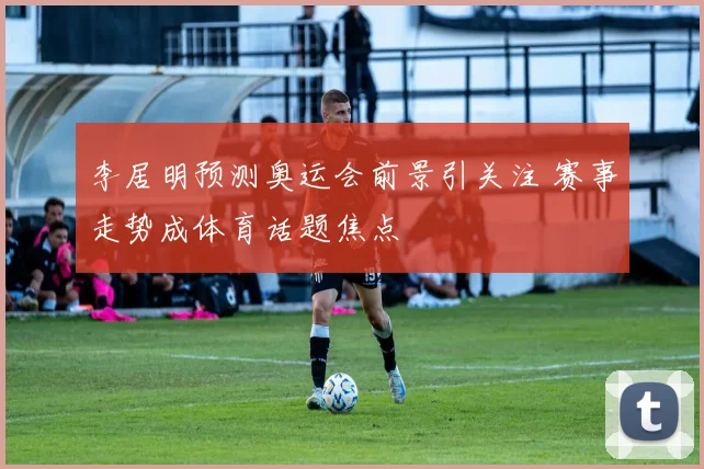 李居明预测奥运会前景引关注 赛事走势成体育话题焦点